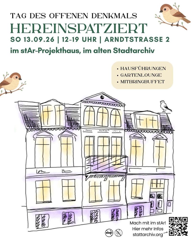 Flyer mit Einladung zum Tag des offenen Denkmals am Sonntag den 13.09.26 von 12 bis 19 Uhr in der Arndtstraße 2.
Text: "Hereinspatziert im Star-Projekthaus, im alten Stadtarchiv. Hausführungen, Gartenlouge, Mitbringbuffet." Unten rechts ein QR-Code mit dem Text "Mach mit im Star! Hier mehr Infos: stattarchiv.org"
Darunter kleine Icons die auf ein Rauch- und Alkoholtrinkverbot auf dem Gelände hinweisen.
In der Mitte ist das alte Stadtarchiv in Frontansicht gezeichnet zu sehen. Rundherum sind ein paar Vögel.